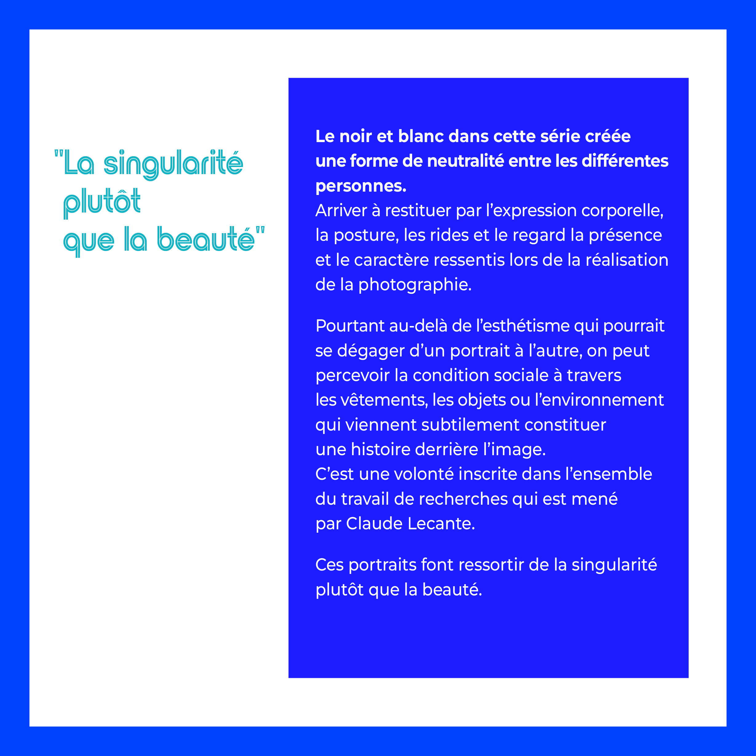 Le noir et blanc dans cette série créée 
une forme de neutralité entre les différentes 
personnes.
Arriver à restituer par l’expression corporelle, 
la posture, les rides et le regard la présence 
et le caractère ressentis lors de la réalisation 
de la photographie.

Pourtant au-delà de l’esthétisme qui pourrait 
se dégager d’un portrait à l’autre, on peut 
percevoir la condition sociale à travers 
les vêtements, les objets ou l’environnement 
qui viennent subtilement constituer 
une histoire derrière l’image.
C’est une volonté inscrite dans l’ensemble
du travail de recherches qui est mené
par Claude Lecante.

Ces portraits font ressortir de la singularité 
plutôt que la beauté."La singularité 
 plutôt 
 que la beauté"